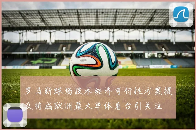 罗马新球场技术经济可行性方案提交将成欧洲最大单体看台引关注