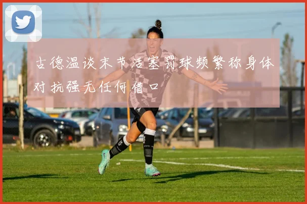 古德温谈末节活塞罚球频繁称身体对抗强无任何借口