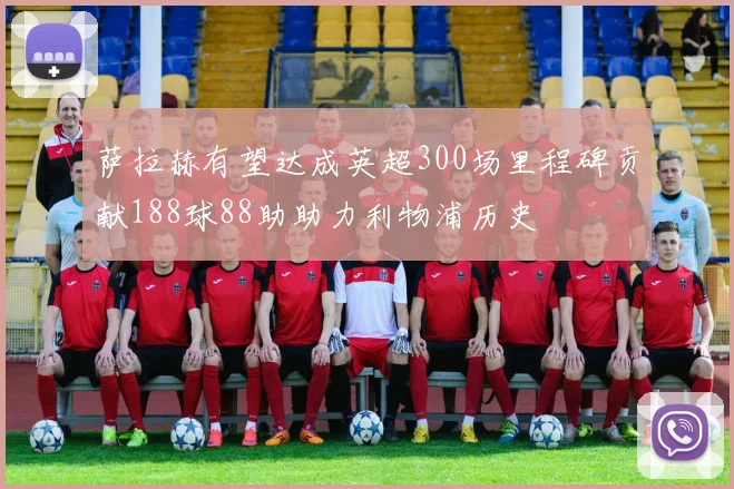 萨拉赫有望达成英超300场里程碑贡献188球88助助力利物浦历史