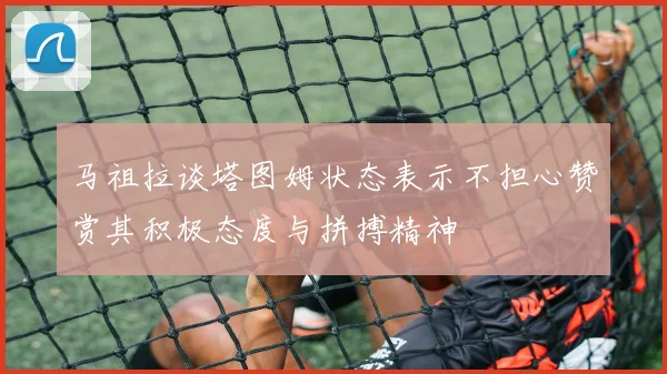 马祖拉谈塔图姆状态表示不担心赞赏其积极态度与拼搏精神