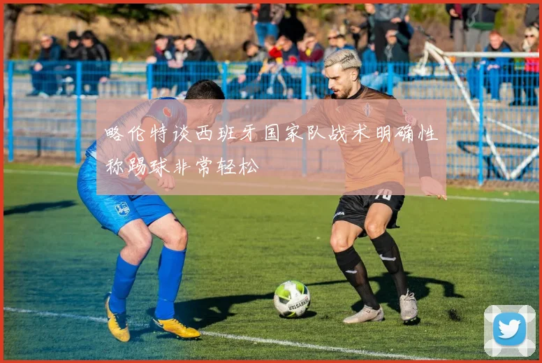 略伦特谈西班牙国家队战术明确性称踢球非常轻松