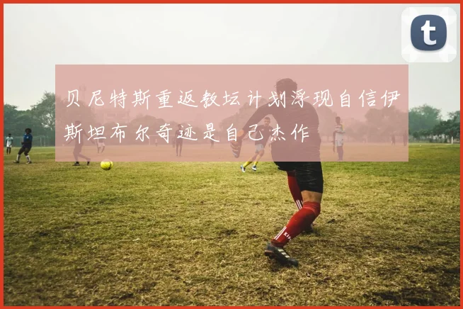 贝尼特斯重返教坛计划浮现自信伊斯坦布尔奇迹是自己杰作