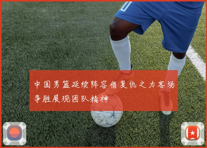 中国男篮延续阵容借复仇之力客场争胜展现团队精神