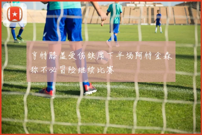 亨特膝盖受伤缺席下半场阿特金森称不必冒险继续比赛