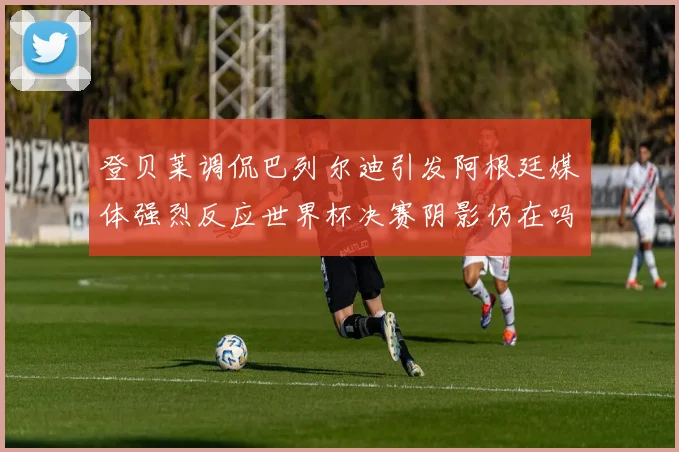 登贝莱调侃巴列尔迪引发阿根廷媒体强烈反应世界杯决赛阴影仍在吗