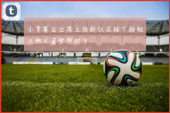 小贾赛后出席主场新仪式按下按钮点燃火箭梦想起飞