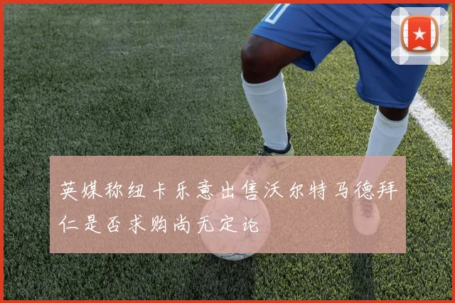 英媒称纽卡乐意出售沃尔特马德拜仁是否求购尚无定论