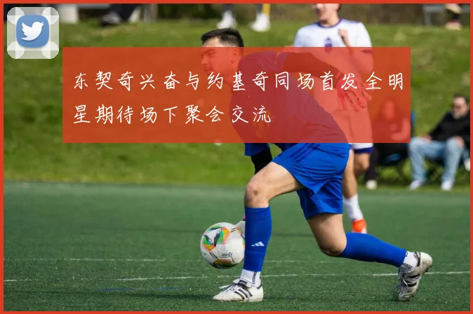 东契奇兴奋与约基奇同场首发全明星期待场下聚会交流