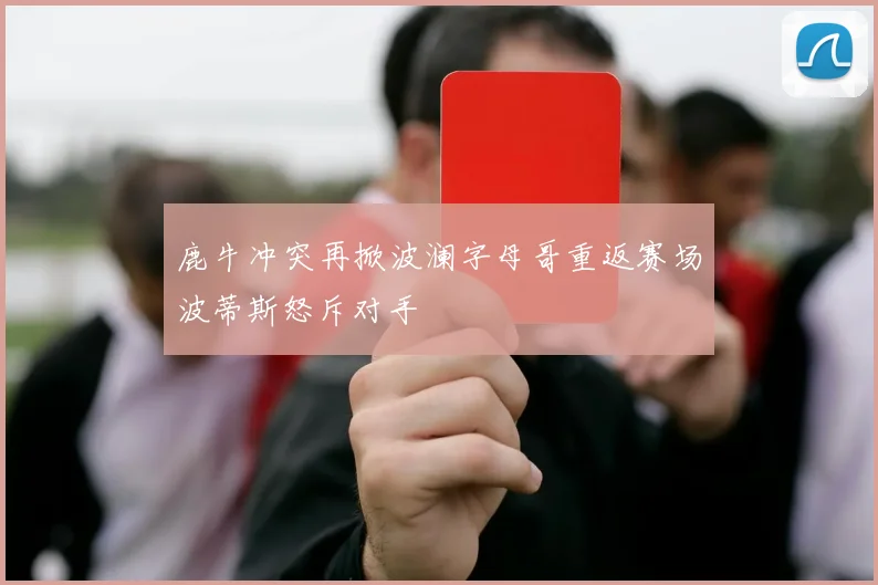 鹿牛冲突再掀波澜字母哥重返赛场波蒂斯怒斥对手
