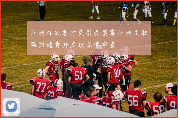 非洲杯决赛冲突引发罢赛非洲足联强烈谴责并启动录像审查