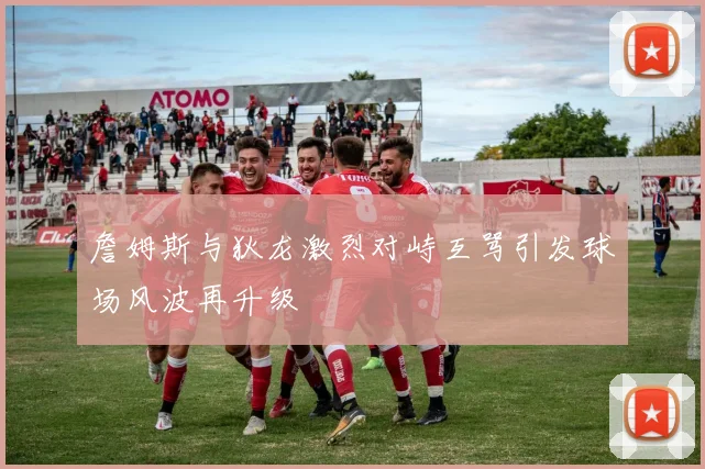 詹姆斯与狄龙激烈对峙互骂引发球场风波再升级