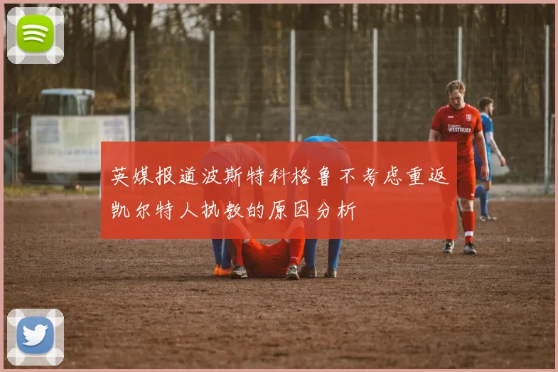 英媒报道波斯特科格鲁不考虑重返凯尔特人执教的原因分析