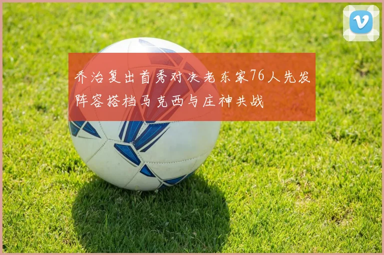 乔治复出首秀对决老东家76人先发阵容搭档马克西与庄神共战