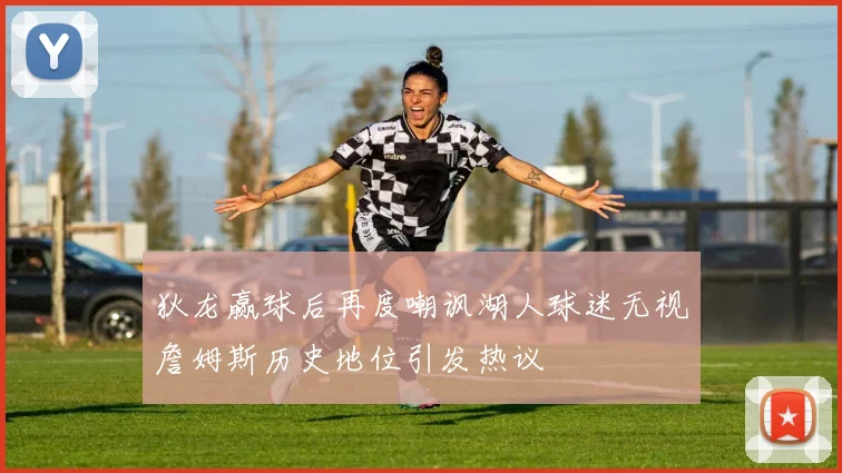 狄龙赢球后再度嘲讽湖人球迷无视詹姆斯历史地位引发热议