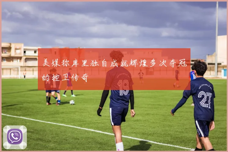 美媒称库里独自成就辉煌多次夺冠的控卫传奇