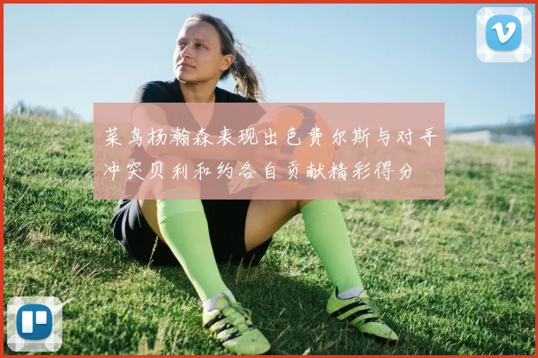 菜鸟杨瀚森表现出色费尔斯与对手冲突贝利和约各自贡献精彩得分