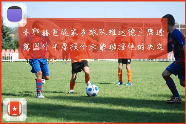 齐耶赫重返家乡球队维达德主席透露国外丰厚报价未能动摇他的决定
