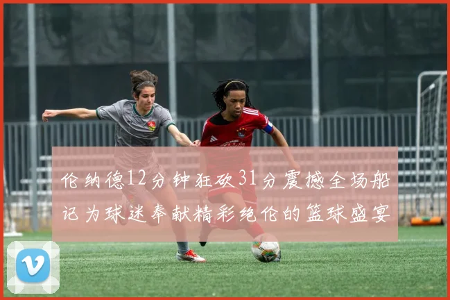 伦纳德12分钟狂砍31分震撼全场船记为球迷奉献精彩绝伦的篮球盛宴
