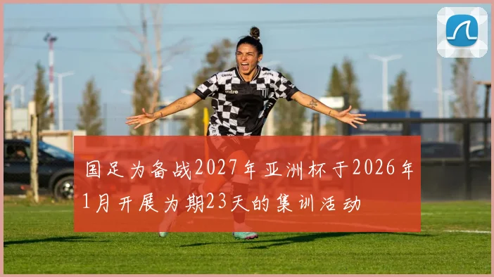 国足为备战2027年亚洲杯于2026年1月开展为期23天的集训活动