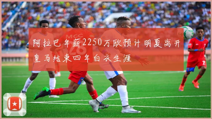 阿拉巴年薪2250万欧预计明夏离开皇马结束四年白衣生涯