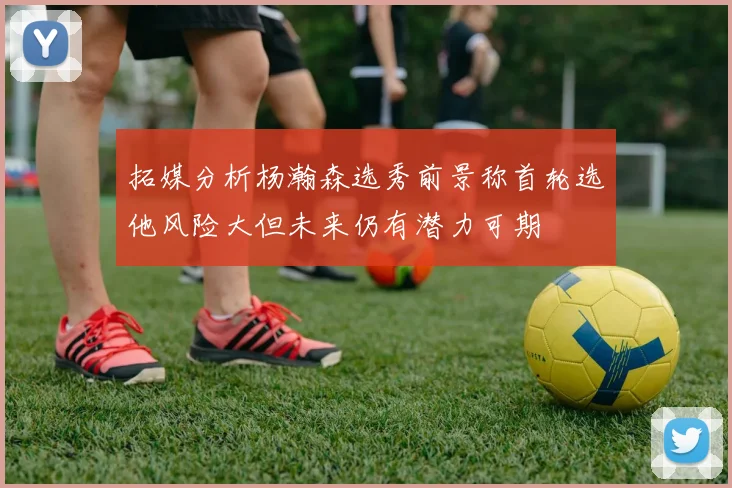 拓媒分析杨瀚森选秀前景称首轮选他风险大但未来仍有潜力可期