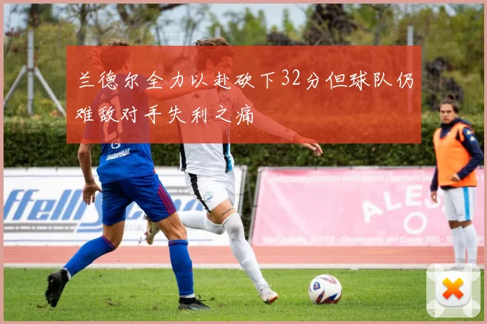 兰德尔全力以赴砍下32分但球队仍难敌对手失利之痛