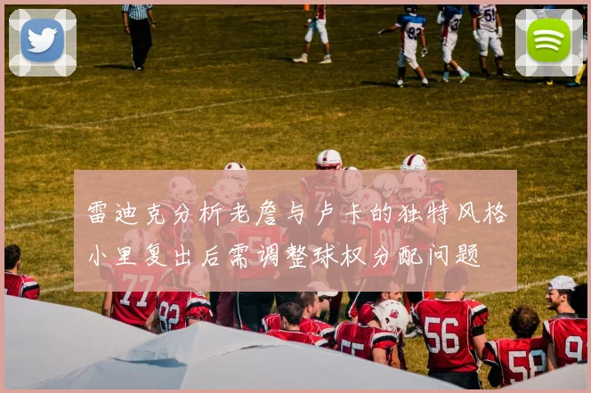 雷迪克分析老詹与卢卡的独特风格小里复出后需调整球权分配问题