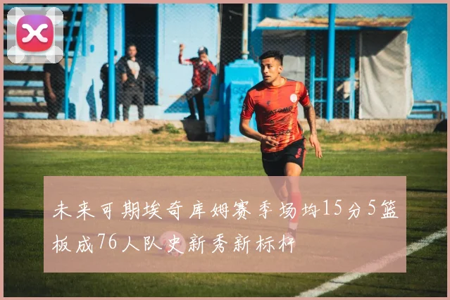 未来可期埃奇库姆赛季场均15分5篮板成76人队史新秀新标杆