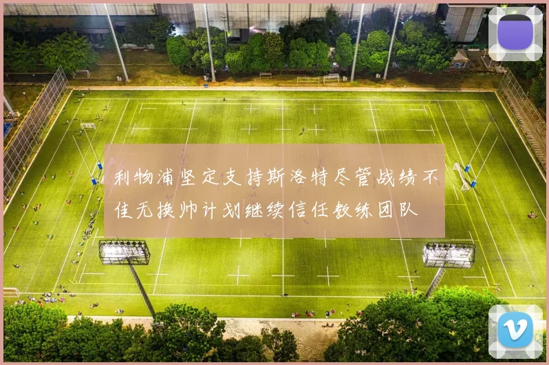利物浦坚定支持斯洛特尽管战绩不佳无换帅计划继续信任教练团队