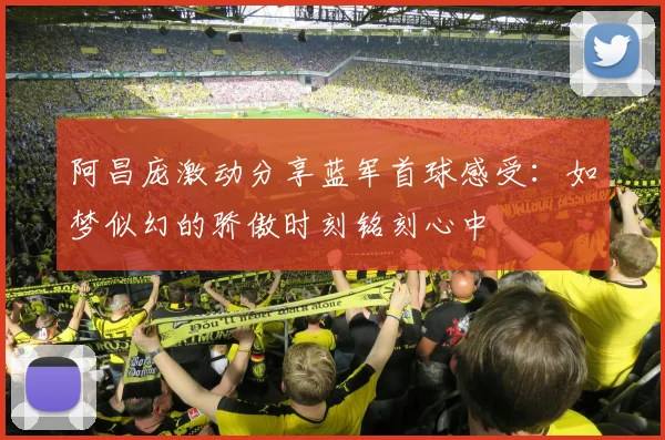 阿昌庞激动分享蓝军首球感受：如梦似幻的骄傲时刻铭刻心中