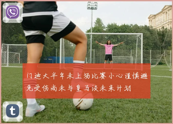 门迪大半年未上场比赛小心谨慎避免受伤尚未与皇马谈未来计划
