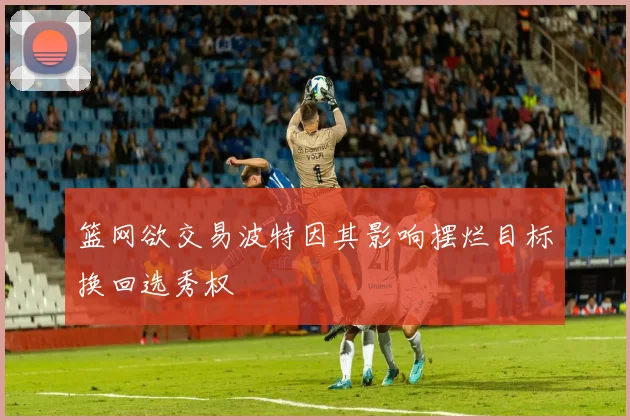 篮网欲交易波特因其影响摆烂目标换回选秀权