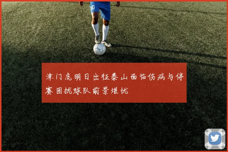 津门虎明日出征泰山面临伤病与停赛困扰球队前景堪忧